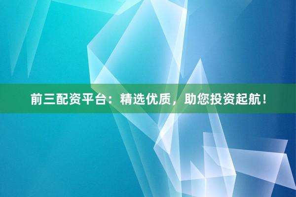 前三配资平台：精选优质，助您投资起航！