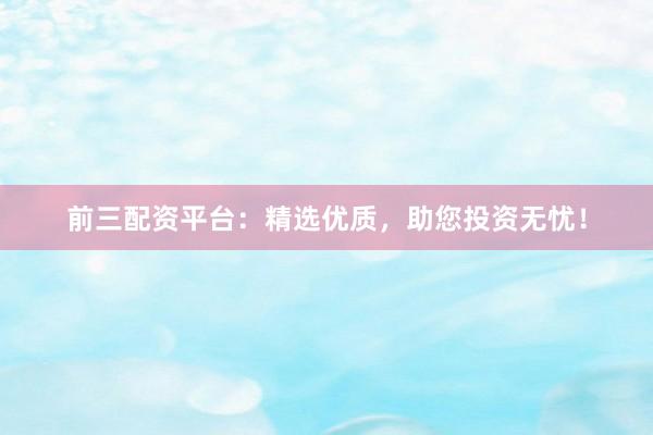 前三配资平台：精选优质，助您投资无忧！