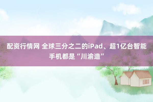 配资行情网 全球三分之二的iPad、超1亿台智能手机都是“川渝造”