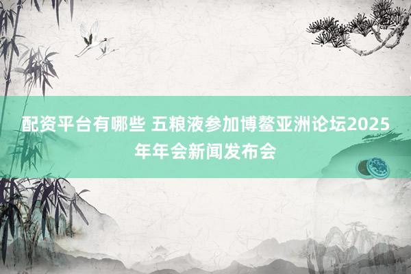 配资平台有哪些 五粮液参加博鳌亚洲论坛2025年年会新闻发布会