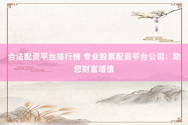 合法配资平台排行榜 专业股票配资平台公司：助您财富增值