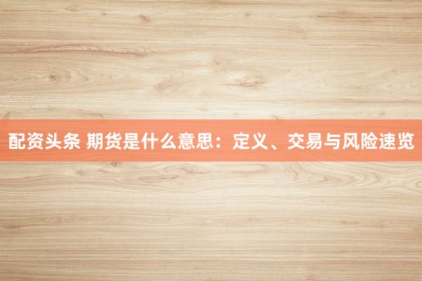 配资头条 期货是什么意思：定义、交易与风险速览