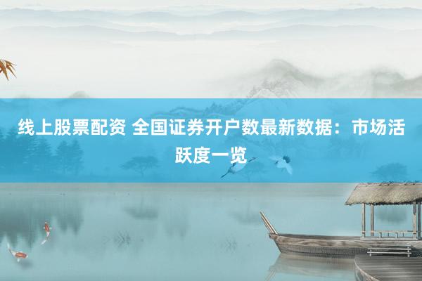 线上股票配资 全国证券开户数最新数据：市场活跃度一览