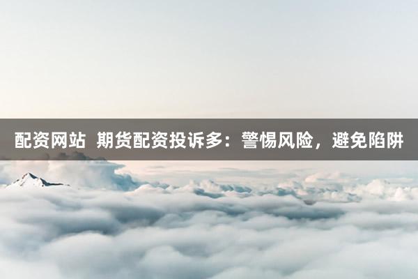 配资网站  期货配资投诉多：警惕风险，避免陷阱