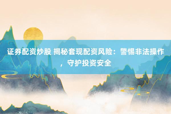 证券配资炒股 揭秘套现配资风险：警惕非法操作，守护投资安全