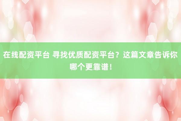 在线配资平台 寻找优质配资平台？这篇文章告诉你哪个更靠谱！