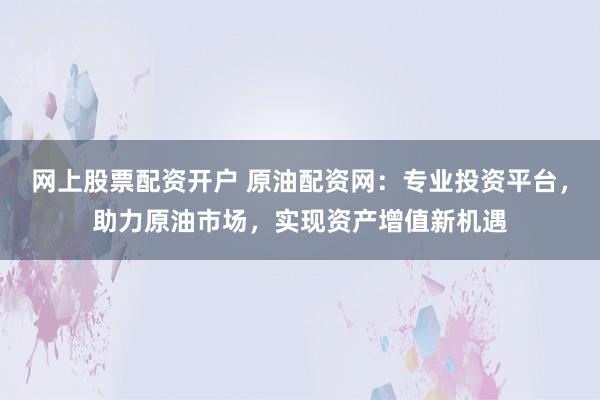 网上股票配资开户 原油配资网：专业投资平台，助力原油市场，实现资产增值新机遇