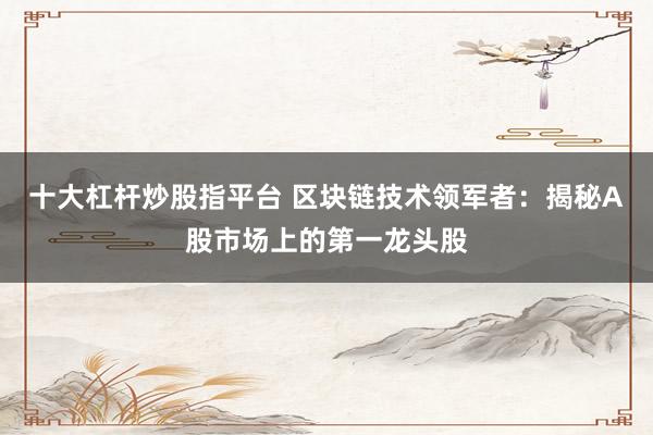 十大杠杆炒股指平台 区块链技术领军者：揭秘A股市场上的第一龙头股