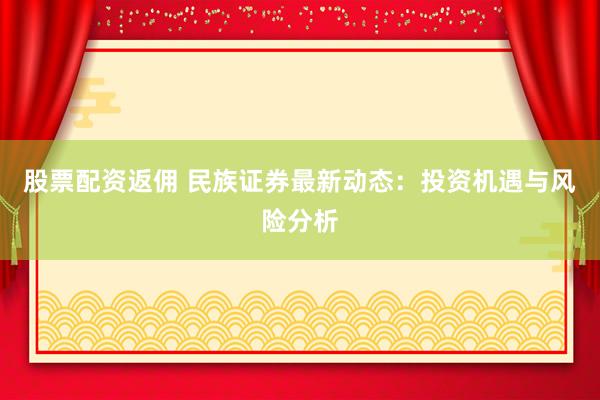 股票配资返佣 民族证券最新动态：投资机遇与风险分析