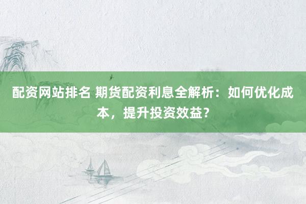 配资网站排名 期货配资利息全解析：如何优化成本，提升投资效益？