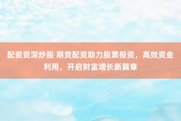配资资深炒股 期货配资助力股票投资，高效资金利用，开启财富增长新篇章