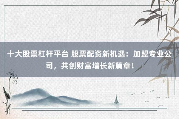 十大股票杠杆平台 股票配资新机遇：加盟专业公司，共创财富增长新篇章！