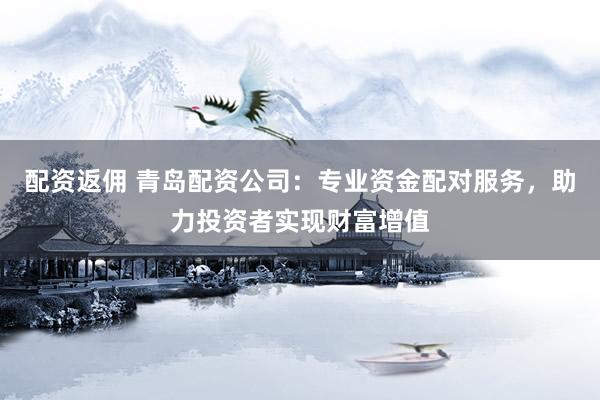 配资返佣 青岛配资公司：专业资金配对服务，助力投资者实现财富增值