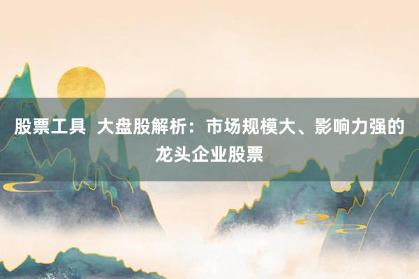 股票工具  大盘股解析：市场规模大、影响力强的龙头企业股票
