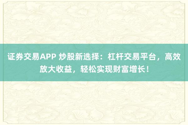 证券交易APP 炒股新选择：杠杆交易平台，高效放大收益，轻松实现财富增长！