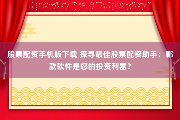 股票配资手机版下载 探寻最佳股票配资助手：哪款软件是您的投资利器？