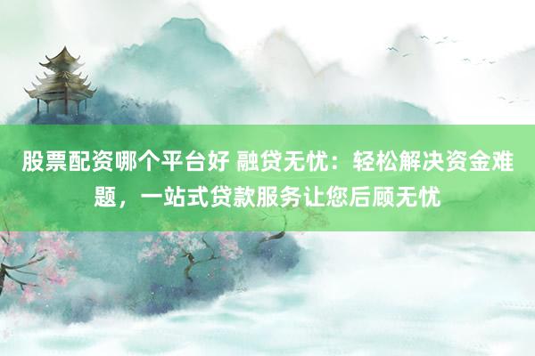 股票配资哪个平台好 融贷无忧：轻松解决资金难题，一站式贷款服务让您后顾无忧