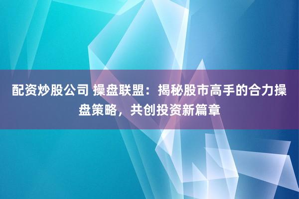 配资炒股公司 操盘联盟：揭秘股市高手的合力操盘策略，共创投资新篇章
