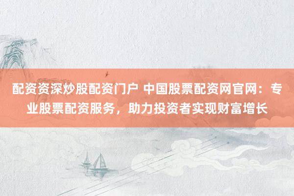 配资资深炒股配资门户 中国股票配资网官网：专业股票配资服务，助力投资者实现财富增长