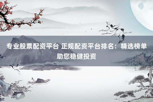 专业股票配资平台 正规配资平台排名：精选榜单助您稳健投资