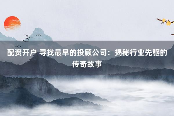 配资开户 寻找最早的投顾公司：揭秘行业先驱的传奇故事