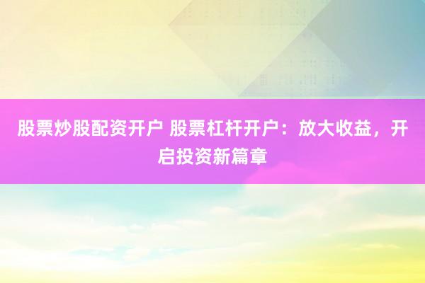 股票炒股配资开户 股票杠杆开户：放大收益，开启投资新篇章