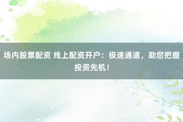 场内股票配资 线上配资开户：极速通道，助您把握投资先机！