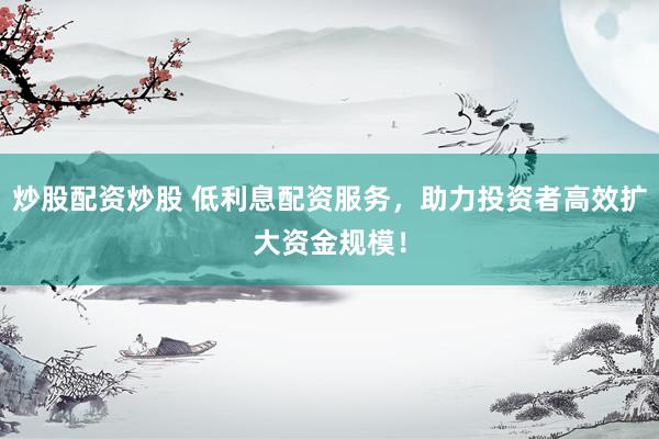 炒股配资炒股 低利息配资服务，助力投资者高效扩大资金规模！