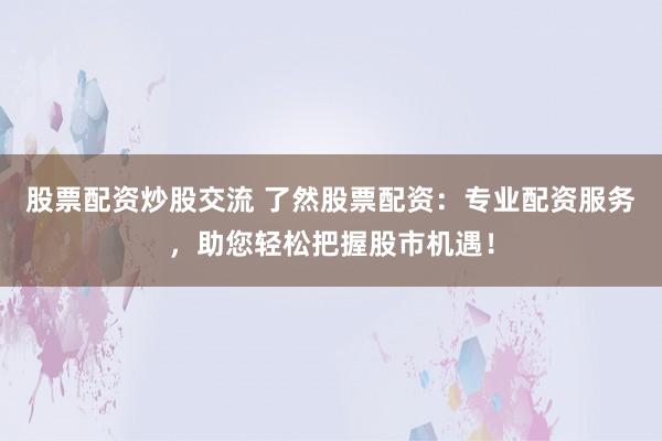 股票配资炒股交流 了然股票配资：专业配资服务，助您轻松把握股市机遇！