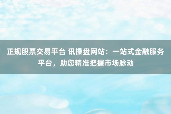 正规股票交易平台 讯操盘网站：一站式金融服务平台，助您精准把握市场脉动