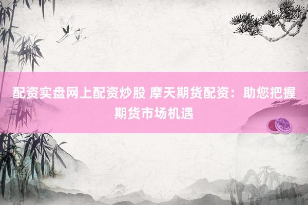 配资实盘网上配资炒股 摩天期货配资：助您把握期货市场机遇