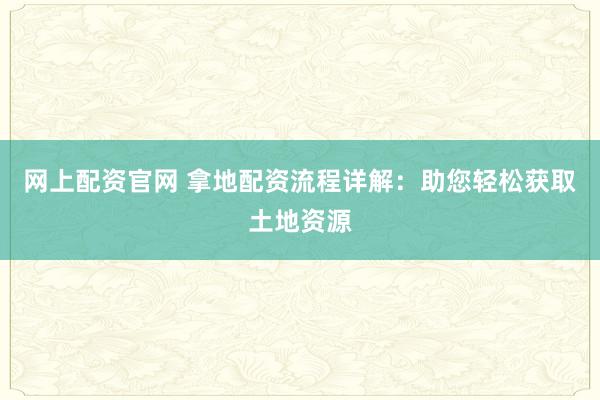 网上配资官网 拿地配资流程详解：助您轻松获取土地资源