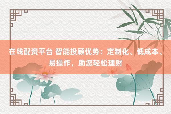 在线配资平台 智能投顾优势：定制化、低成本、易操作，助您轻松理财