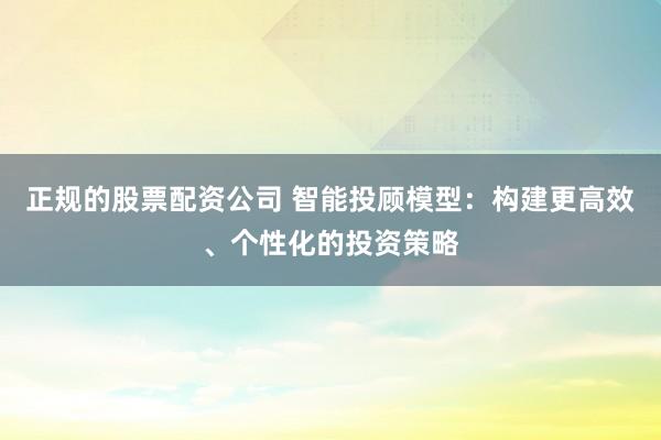 正规的股票配资公司 智能投顾模型：构建更高效、个性化的投资策略