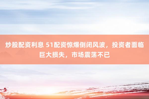 炒股配资利息 51配资惊爆倒闭风波，投资者面临巨大损失，市场震荡不已