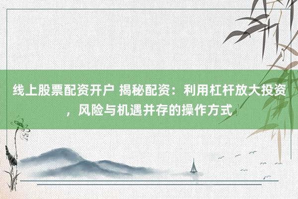 线上股票配资开户 揭秘配资：利用杠杆放大投资，风险与机遇并存的操作方式