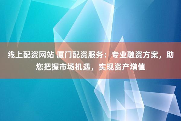 线上配资网站 厦门配资服务：专业融资方案，助您把握市场机遇，实现资产增值