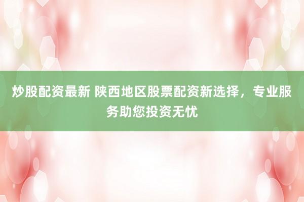 炒股配资最新 陕西地区股票配资新选择，专业服务助您投资无忧