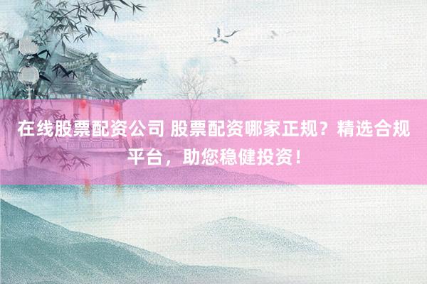 在线股票配资公司 股票配资哪家正规？精选合规平台，助您稳健投资！