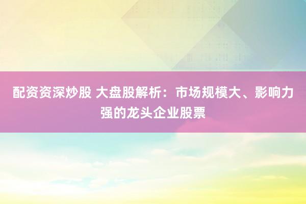 配资资深炒股 大盘股解析：市场规模大、影响力强的龙头企业股票