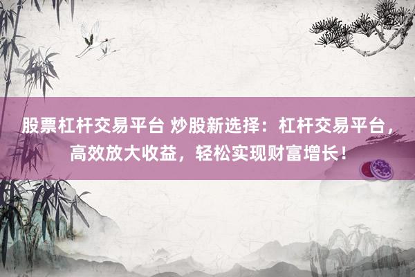 股票杠杆交易平台 炒股新选择：杠杆交易平台，高效放大收益，轻松实现财富增长！