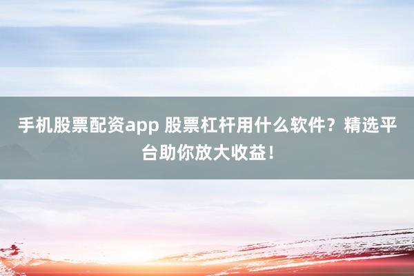 手机股票配资app 股票杠杆用什么软件？精选平台助你放大收益！