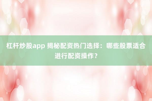 杠杆炒股app 揭秘配资热门选择：哪些股票适合进行配资操作？