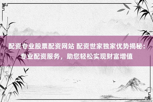 配资专业股票配资网站 配资世家独家优势揭秘：专业配资服务，助您轻松实现财富增值