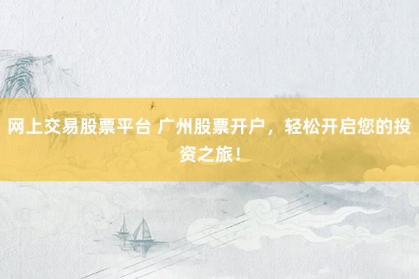 网上交易股票平台 广州股票开户，轻松开启您的投资之旅！