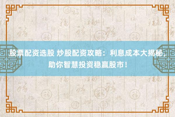 股票配资选股 炒股配资攻略：利息成本大揭秘，助你智慧投资稳赢股市！