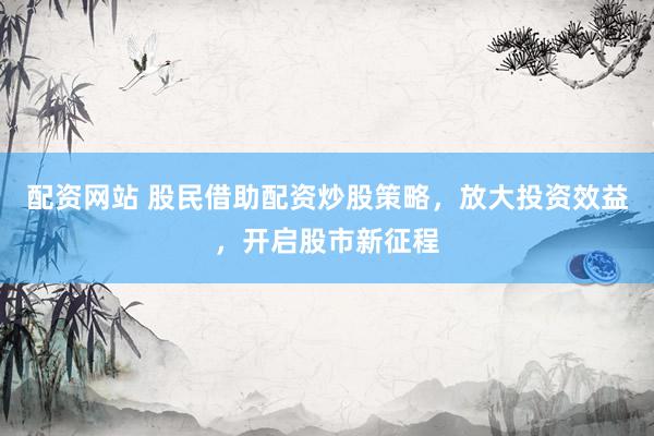 配资网站 股民借助配资炒股策略，放大投资效益，开启股市新征程