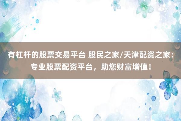 有杠杆的股票交易平台 股民之家/天津配资之家：专业股票配资平台，助您财富增值！