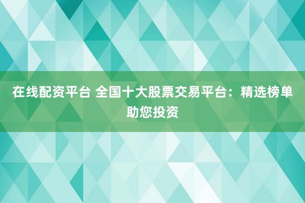 在线配资平台 全国十大股票交易平台：精选榜单助您投资