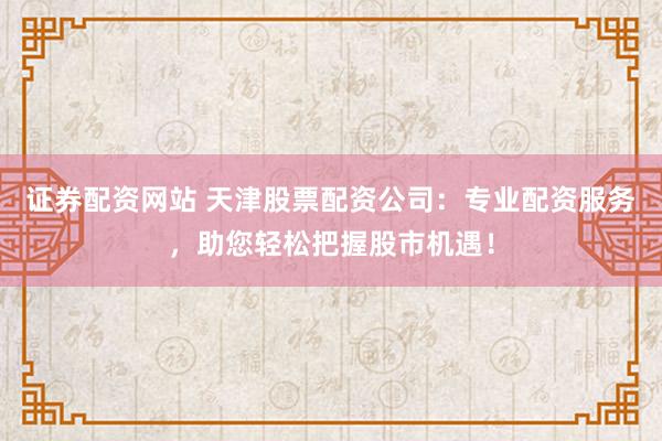 证券配资网站 天津股票配资公司：专业配资服务，助您轻松把握股市机遇！